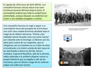 En agosto de 1916 cerca de Saint Mihiel, una
compañía francesa rehusó atacar tras cavar
trincheras durante 48 horas bajo la lluvia. El
comandante ordenó que toda la unidad fuera
ametrallada, aunque después se conformó con
fusilar a seis soldado escogidos a suertes.
http://cultura.elpais.com/cultura/2014/08/12/
actualidad/1407859095_474530.html
Una compañía francesa se negó a seguir a su
comandante fuera del parapeto de la trinchera
tras sufrir otra unidad durísimas pérdidas bajo el
fuego de las Maxim alemanas. Treinta y dos
soldados fueron llevados ante una corte marcial
por cobardía ante el enemigo: se libraron por los
pelos pero cuatro de sus sargentos, que se
refugiaron con sus hombres en un cráter de obús
al enviárselos a la misión suicida de abrir paso en
las alambradas a plena luz del día, fueron
fusilados. El general Reveilhac, jefe de la división,
había ordenado a la artillería disparar contra su
propia infantería que se negaba a salir de las
trincheras, pero el oficial a cargo de los cañones
exigió una orden por escrito.
 