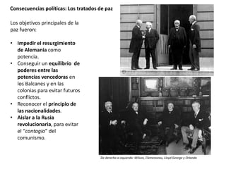 Consecuencias políticas: Los tratados de paz
Los objetivos principales de la
paz fueron:
• Impedir el resurgimiento
de Alemania como
potencia.
• Conseguir un equilibrio de
poderes entre las
potencias vencedoras en
los Balcanes y en las
colonias para evitar futuros
conflictos.
• Reconocer el principio de
las nacionalidades.
• Aislar a la Rusia
revolucionaria, para evitar
el “contagio” del
comunismo.
De derecha a izquierda: Wilson, Clemenceau, Lloyd George y Orlando
 
