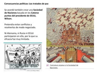 Consecuencias políticas: Los tratados de paz
Se acordó también crear una Sociedad
de Naciones basada en los Catorce
puntos del presidente de EEUU,
Wilson.
Pretendía evitar conflictos y
resolverlos de modo negociado.
Ni Alemania, ni Rusia ni EEUU
participaron en ella, por lo que su
eficacia fue muy limitada.
 