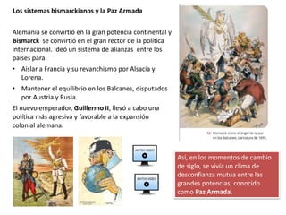 Alemania se convirtió en la gran potencia continental y
Bismarck se convirtió en el gran rector de la política
internacional. Ideó un sistema de alianzas entre los
países para:
• Aislar a Francia y su revanchismo por Alsacia y
Lorena.
• Mantener el equilibrio en los Balcanes, disputados
por Austria y Rusia.
El nuevo emperador, Guillermo II, llevó a cabo una
política más agresiva y favorable a la expansión
colonial alemana.
Los sistemas bismarckianos y la Paz Armada
Así, en los momentos de cambio
de siglo, se vivía un clima de
desconfianza mutua entre las
grandes potencias, conocido
como Paz Armada.
 