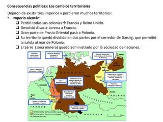 Consecuencias políticas: Los cambios territoriales
Dejaron de existir tres imperios y perdieron muchos territorios:
• Imperio alemán:
 Perdió todas sus colonias Francia y Reino Unido.
 Devolvió Alsacia-Lorena a Francia.
 Gran parte de Prusia Oriental pasó a Polonia.
 Su territorio quedó dividido en dos partes por el corredor de Danzig, que permitió
la salida al mar de Polonia.
 El Sarre (zona minera) quedó administrado por la sociedad de naciones.
 