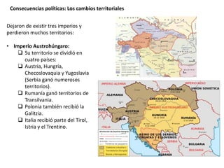 Consecuencias políticas: Los cambios territoriales
Dejaron de existir tres imperios y
perdieron muchos territorios:
• Imperio Austrohúngaro:
 Su territorio se dividió en
cuatro países:
 Austria, Hungría,
Checoslovaquia y Yugoslavia
(Serbia ganó numerosos
territorios).
 Rumanía ganó territorios de
Transilvania.
 Polonia también recibió la
Galitzia.
 Italia recibió parte del Tirol,
Istria y el Trentino.
 