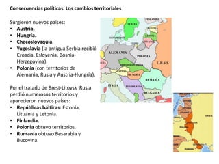 Consecuencias políticas: Los cambios territoriales
Surgieron nuevos países:
• Austria.
• Hungría.
• Checoslovaquia.
• Yugoslavia (la antigua Serbia recibió
Croacia, Eslovenia, Bosnia-
Herzegovina).
• Polonia (con territorios de
Alemania, Rusia y Austria-Hungría).
Por el tratado de Brest-Litovsk Rusia
perdió numerosos territorios y
aparecieron nuevos países:
• Repúblicas bálticas: Estonia,
Lituania y Letonia.
• Finlandia.
• Polonia obtuvo territorios.
• Rumanía obtuvo Besarabia y
Bucovina.
 