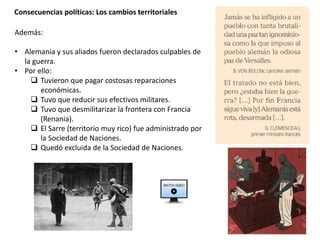Consecuencias políticas: Los cambios territoriales
Además:
• Alemania y sus aliados fueron declarados culpables de
la guerra.
• Por ello:
 Tuvieron que pagar costosas reparaciones
económicas.
 Tuvo que reducir sus efectivos militares.
 Tuvo que desmilitarizar la frontera con Francia
(Renania).
 El Sarre (territorio muy rico) fue administrado por
la Sociedad de Naciones.
 Quedó excluida de la Sociedad de Naciones.
 