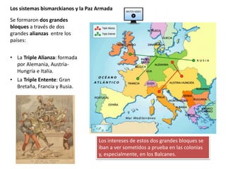 Se formaron dos grandes
bloques a través de dos
grandes alianzas entre los
países:
• La Triple Alianza: formada
por Alemania, Austria-
Hungría e Italia.
• La Triple Entente: Gran
Bretaña, Francia y Rusia.
Los sistemas bismarckianos y la Paz Armada
Los intereses de estos dos grandes bloques se
iban a ver sometidos a prueba en las colonias
y, especialmente, en los Balcanes.
 