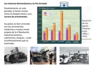 Paralelamente, en este
periodo, el temor mutuo
entre los bloques llevó a una
carrera de armamentos:
los países se iban armando
con los armamentos
modernos y nuevas armas
propias de la II Revolución
Industrial (aviones,
submarinos, tanques…) ante
el enfrentamiento que se
avecinaba.
Los sistemas bismarckianos y la Paz Armada
 