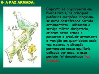 6- A PAZ ARMADA:
Enquanto se organizavam em
blocos rivais, as principais
potências européias lançaram-
se numa desenfreada corrida
armamentista : adotaram o
serviço militar obrigatório,
criaram novas armas e
passaram a produzir armamento
e munição em quantidades cada
vez maiores.A situação
permaneceu nesse equilíbrio
delicado por anos, e esse
período foi denominado Paz
Armada.
 