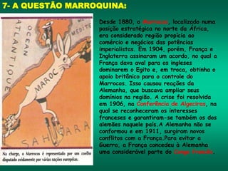 7- A QUESTÃO MARROQUINA:
Desde 1880, o Marrocos, localizado numa
posição estratégica no norte da África,
era considerado região propícia ao
comércio e negócios das potências
imperialistas. Em 1904, porém, França e
Inglaterra assinaram um acordo, no qual a
França dava aval para os ingleses
dominarem o Egito e, em troca, obtinha o
apoio britânico para o controle do
Marrocos. Isso causou reações da
Alemanha, que buscava ampliar seus
domínios na região. A crise foi resolvida
em 1906, na Conferência de Algeciras, na
qual se reconheceram os interesses
franceses e garantiram-se também os dos
alemães naquele país.A Alemanha não se
conformou e em 1911, surgiram novos
conflitos com a França.Para evitar a
Guerra, a França concedeu à Alemanha
uma considerável parte do Congo francês.
 