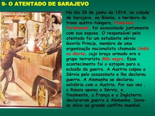 9- O ATENTADO DE SARAJEVO
No dia 28 de junho de 1914, na cidade
de Sarajevo, na Bósnia, o herdeiro do
trono austro-húngaro, Francisco
Ferdinando, foi assassinado juntamente
com sua esposa. O responsável pelo
atentado foi um estudante sérvio
Gavrilo Princip, membro de uma
organização nacionalista chamada União
ou Morte, cujo braço armado era o
grupo terrorista Mão negra. Esse
acontecimento foi o estopim para a
eclosão da guerra. A Áustria culpou a
Sérvia pelo assassinato e lhe declarou
guerra. A Alemanha se declarou
solidária com a Áustria. Por sua vez ,
a Rússia apoiou a Sérvia, e,
finalmente, a França e a Inglaterra
declararam guerra à Alemanha. Dava-
se início ao grande conflito mundial.
 