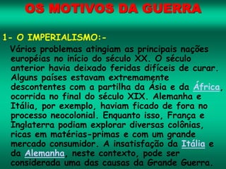 OS MOTIVOS DA GUERRA
1- O IMPERIALISMO:-
Vários problemas atingiam as principais nações
européias no início do século XX. O século
anterior havia deixado feridas difíceis de curar.
Alguns países estavam extremamente
descontentes com a partilha da Ásia e da África,
ocorrida no final do século XIX. Alemanha e
Itália, por exemplo, haviam ficado de fora no
processo neocolonial. Enquanto isso, França e
Inglaterra podiam explorar diversas colônias,
ricas em matérias-primas e com um grande
mercado consumidor. A insatisfação da Itália e
da Alemanha, neste contexto, pode ser
considerada uma das causas da Grande Guerra.
 