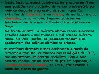 - Nesta fase, os exércitos adversários procuravam firmar
suas posições com o objetivo de vencer o adversário por
meio do desgaste progressivo de suas tropas.Os
exércitos da Inglaterra e da França, de um lado, e o da
Alemanha, de outro lado, tomaram posições em
trincheiras desde o mar do Norte até a fronteira da
Suíça.
- Na frente oriental, o exército alemão vencia sucessivas
batalhas contra o mal treinado e mal armado exército
russo. Na Ásia, porém, os japoneses venciam e se
apoderavam das colônias alemães no oriente.
- As contínuas derrotas russas aceleraram a queda da
autocracia czarista, culminando nas revoluções de 1917,
que implantaram um governo socialista. Com o novo
governo concluiu-se um acordo de paz em separado, o
Tratado de Brest-Litovski, de 1918, oficializando a
saída dos russos da guerra.
 