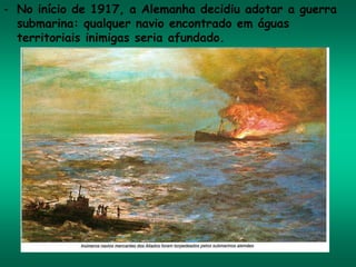 - No início de 1917, a Alemanha decidiu adotar a guerra
submarina: qualquer navio encontrado em águas
territoriais inimigas seria afundado.
 