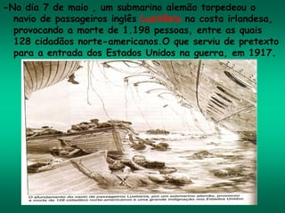 -No dia 7 de maio , um submarino alemão torpedeou o
navio de passageiros inglês Lusitânia na costa irlandesa,
provocando a morte de 1.198 pessoas, entre as quais
128 cidadãos norte-americanos.O que serviu de pretexto
para a entrada dos Estados Unidos na guerra, em 1917.
 