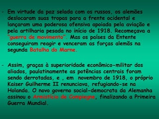 - Em virtude da paz selada com os russos, os alemães
deslocaram suas tropas para a frente ocidental e
lançaram uma poderosa ofensiva apoiada pela aviação e
pela artilharia pesada no início de 1918. Recomeçava a
“guerra de movimento”. Mas os países da Entente
conseguiram reagir e venceram as forças alemãs na
segunda Batalha do Marne.
- Assim, graças à superioridade econômico-militar dos
aliados, paulatinamente as potências centrais foram
sendo derrotadas, e , em novembro de 1918, o próprio
Kaiser Guilherme II renunciava, refugiando-se na
Holanda. O novo governo social-democrata da Alemanha
assinou o Armistício de Compiegne, finalizando a Primeira
Guerra Mundial.
 