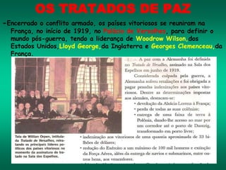 OS TRATADOS DE PAZ
-Encerrado o conflito armado, os países vitoriosos se reuniram na
França, no início de 1919, no Palácio de Versalhes, para definir o
mundo pós-guerra, tendo a liderança de Woodrow Wilson,dos
Estados Unidos,Lloyd George,da Inglaterra e Georges Clemenceau,da
França.
 