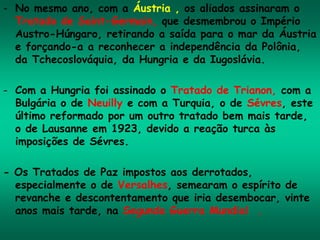 - No mesmo ano, com a Áustria , os aliados assinaram o
Tratado de Saint-Germain, que desmembrou o Império
Austro-Húngaro, retirando a saída para o mar da Áustria
e forçando-a a reconhecer a independência da Polônia,
da Tchecoslováquia, da Hungria e da Iugoslávia.
- Com a Hungria foi assinado o Tratado de Trianon, com a
Bulgária o de Neuilly e com a Turquia, o de Sévres, este
último reformado por um outro tratado bem mais tarde,
o de Lausanne em 1923, devido a reação turca às
imposições de Sévres.
- Os Tratados de Paz impostos aos derrotados,
especialmente o de Versalhes, semearam o espírito de
revanche e descontentamento que iria desembocar, vinte
anos mais tarde, na Segunda Guerra Mundial .
 