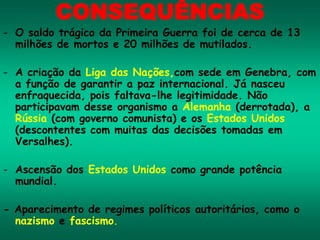 CONSEQUÊNCIAS
- O saldo trágico da Primeira Guerra foi de cerca de 13
milhões de mortos e 20 milhões de mutilados.
- A criação da Liga das Nações,com sede em Genebra, com
a função de garantir a paz internacional. Já nasceu
enfraquecida, pois faltava-lhe legitimidade. Não
participavam desse organismo a Alemanha (derrotada), a
Rússia (com governo comunista) e os Estados Unidos
(descontentes com muitas das decisões tomadas em
Versalhes).
- Ascensão dos Estados Unidos como grande potência
mundial.
- Aparecimento de regimes políticos autoritários, como o
nazismo e fascismo.
 