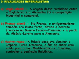 3- RIVALIDADES IMPERIALISTAS:
a) anglo-alemã :- A origem dessa rivalidade entre
a Inglaterra e a Alemanha foi a competição
industrial e comercial.
b) Franco-alemã :- Na França, o antigermanismo
também era muito forte, devido à derrota
francesa na Guerra Franco-Prussiana e à perda
da Alsácia-Lorena para a Alemanha.
c) Austro-russa:-A Rússia desejava dominar o
Império Turco-Otomano, a fim de obter uma
saída para o mar Mediterrâneo,e, também,
controlar a península Balcânica.
 