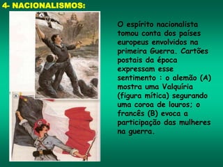 4- NACIONALISMOS:
O espírito nacionalista
tomou conta dos países
europeus envolvidos na
primeira Guerra. Cartões
postais da época
expressam esse
sentimento : o alemão (A)
mostra uma Valquíria
(figura mítica) segurando
uma coroa de louros; o
francês (B) evoca a
participação das mulheres
na guerra.
 