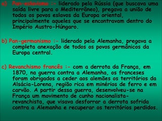 a) Pan-eslavismo :- liderado pela Rússia (que buscava uma
saída livre para o Mediterrâneo), pregava a união de
todos os povos eslavos da Europa oriental,
principalmente aqueles que se encontravam dentro do
Império Austro-Húngaro.
b) Pan-germanismo :- liderado pela Alemanha, pregava a
completa anexação de todos os povos germânicos da
Europa central.
c) Revanchismo francês :- com a derrota da França, em
1870, na guerra contra a Alemanha, os franceses
foram obrigados a ceder aos alemães os territórios da
Alsácia-Lorena, região rica em minérios de ferro e em
carvão. A partir dessa guerra, desenvolveu-se na
França um movimento de cunho nacionalista-
revanchista, que visava desforrar a derrota sofrida
contra a Alemanha e recuperar os territórios perdidos.
 