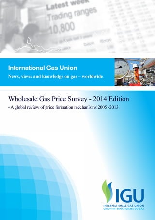 IGU - WHOLESAFE GAS PRICE
FORMATION
2013 International Gas Union
1
Wholesale Gas Price Survey - 2014 Edition
- A global review of price formation mechanisms 2005 -2013
International Gas Union
News, views and knowledge on gas – worldwide
 
