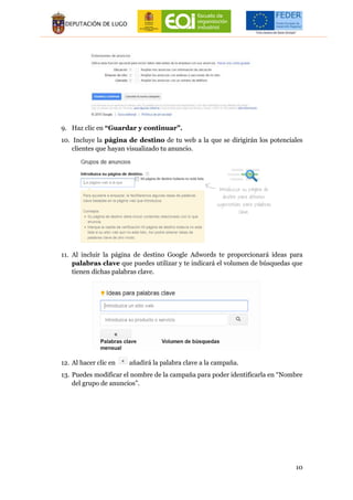 10
9. Haz clic en “Guardar y continuar”.
10. Incluye la página de destino de tu web a la que se dirigirán los potenciales
clientes que hayan visualizado tu anuncio.
11. Al incluir la página de destino Google Adwords te proporcionará ideas para
palabras clave que puedes utilizar y te indicará el volumen de búsquedas que
tienen dichas palabras clave.
12. Al hacer clic en añadirá la palabra clave a la campaña.
13. Puedes modificar el nombre de la campaña para poder identificarla en “Nombre
del grupo de anuncios”.
 