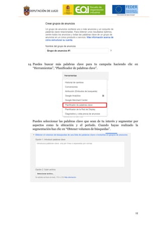 11
14. Puedes buscar más palabras clave para tu campaña haciendo clic en
“Herramientas”, “Planificador de palabras clave”.
Puedes seleccionar las palabras clave que sean de tu interés y segmentar por
aspectos como la ubicación y el período. Cuando hayas realizado la
segmentación haz clic en “Obtener volumen de búsquedas”.
 