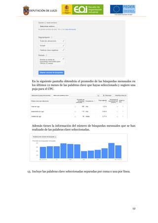 12
En la siguiente pantalla obtendrás el promedio de las búsquedas mensuales en
los últimos 12 meses de las palabras clave que hayas seleccionado y sugiere una
puja para el CPC.
Además tienes la información del número de búsquedas mensuales que se han
realizado de las palabras clave seleccionadas.
15. Incluye las palabras clave seleccionadas separadas por coma o una por línea.
 
