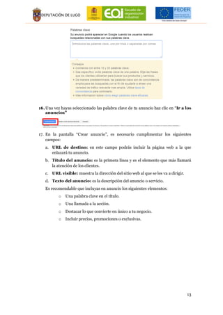 13
16. Una vez hayas seleccionado las palabra clave de tu anuncio haz clic en “Ir a los
anuncios”
17. En la pantalla “Crear anuncio”, es necesario cumplimentar los siguientes
campos:
a. URL de destino: en este campo podrás incluir la página web a la que
enlazará tu anuncio.
b. Título del anuncio: es la primera línea y es el elemento que más llamará
la atención de los clientes.
c. URL visible: muestra la dirección del sitio web al que se les va a dirigir.
d. Texto del anuncio: es la descripción del anuncio o servicio.
Es recomendable que incluyas en anuncio los siguientes elementos:
o Una palabra clave en el título.
o Una llamada a la acción.
o Destacar lo que convierte en único a tu negocio.
o Incluir precios, promociones o exclusivas.
 
