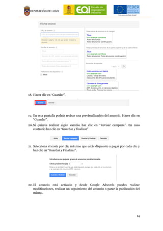 14
18. Hacer clic en “Guardar”.
19. En esta pantalla podrás revisar una previsualización del anuncio. Hacer clic en
“Guardar”.
20. Si quieres realizar algún cambio haz clic en “Revisar campaña”. En caso
contrario haz clic en “Guardar y finalizar”
21. Selecciona el coste por clic máximo que estás dispuesto a pagar por cada clic y
haz clic en “Guardar y Finalizar”.
22. El anuncio está activado y desde Google Adwords puedes realizar
modificaciones, realizar un seguimiento del anuncio o parar la publicación del
mismo.
 
