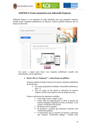 15
ANEXO I: Crear anuncios con Adwords Express
AdWords Express es un producto de pago diseñado para que pequeños negocios
puedan hacer campañas publicitarias en internet, incluso aquellas empresas que no
tienen un sitio web.
Los pasos a seguir para hacer una campaña publicitaria usando esta
herramienta, son los siguientes:
1. Hacer clic en “Empezar” y seleccionar tu público:
Tenemos opción de elegir el alcance de nuestra campaña publicitaria
de dos formas:
 Por zonas geográficas (ciudades, comunidad autónoma/s,
país….).
 Con un rango de km desde la ubicación de nuestro
negocio. En este caso vamos a usar un rango de 50 km.
Vamos a seleccionar las siguientes variables:
 Como lugar vamos a elegir “Lugo”.
 Como radio de segmentación, es decir el alcance de
nuestra campaña, elegiremos 50 km, el mínimo es de
25 km y el máximo es de 65 km.
 El idioma será en español.
 El producto o servicio que deseamos anunciar será
“restaurante gallego”.
 Y marcaremos que se muestre el anuncio a personas
que busquen “restaurante gallego”, “comida para
 