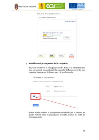 17
3. Establecer el presupuesto de la campaña:
Se puede establecer el presupuesto medio diario, y el límite máximo
que nos costará mensualmente la campaña. Debemos recordar que
pagamos únicamente si alguien hace clic en el anuncio.
Si nos parece excesivo el presupuesto predefinido por el sistema, se
puede reducir hasta el presupuesto deseado, usando la barra de
desplazamiento.
 