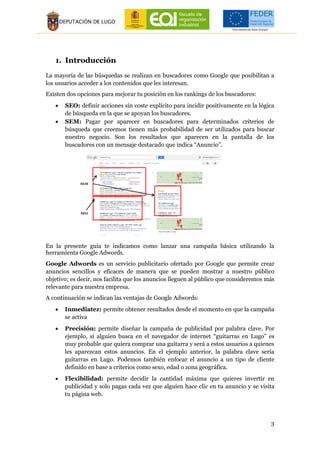 3
1. Introducción
La mayoría de las búsquedas se realizan en buscadores como Google que posibilitan a
los usuarios acceder a los contenidos que les interesan.
Existen dos opciones para mejorar tu posición en los rankings de los buscadores:
 SEO: definir acciones sin coste explícito para incidir positivamente en la lógica
de búsqueda en la que se apoyan los buscadores.
 SEM: Pagar por aparecer en buscadores para determinados criterios de
búsqueda que creemos tienen más probabilidad de ser utilizados para buscar
nuestro negocio. Son los resultados que aparecen en la pantalla de los
buscadores con un mensaje destacado que indica “Anuncio”.
En la presente guía te indicamos como lanzar una campaña básica utilizando la
herramienta Google Adwords.
Google Adwords es un servicio publicitario ofertado por Google que permite crear
anuncios sencillos y eficaces de manera que se pueden mostrar a nuestro público
objetivo; es decir, nos facilita que los anuncios lleguen al público que consideremos más
relevante para nuestra empresa.
A continuación se indican las ventajas de Google Adwords:
 Inmediatez: permite obtener resultados desde el momento en que la campaña
se activa
 Precisión: permite diseñar la campaña de publicidad por palabra clave. Por
ejemplo, si alguien busca en el navegador de internet “guitarras en Lugo” es
muy probable que quiera comprar una guitarra y será a estos usuarios a quienes
les aparezcan estos anuncios. En el ejemplo anterior, la palabra clave sería
guitarras en Lugo. Podemos también enfocar el anuncio a un tipo de cliente
definido en base a criterios como sexo, edad o zona geográfica.
 Flexibilidad: permite decidir la cantidad máxima que quieres invertir en
publicidad y solo pagas cada vez que alguien hace clic en tu anuncio y se visita
tu página web.
SEO
SEM
 