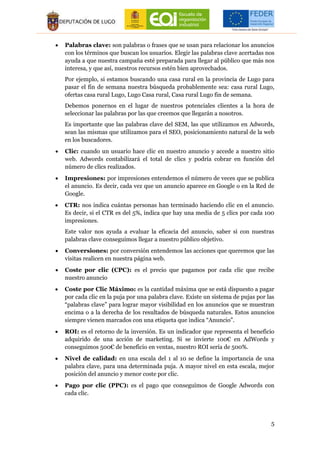 5
 Palabras clave: son palabras o frases que se usan para relacionar los anuncios
con los términos que buscan los usuarios. Elegir las palabras clave acertadas nos
ayuda a que nuestra campaña esté preparada para llegar al público que más nos
interesa, y que así, nuestros recursos estén bien aprovechados.
Por ejemplo, si estamos buscando una casa rural en la provincia de Lugo para
pasar el fin de semana nuestra búsqueda probablemente sea: casa rural Lugo,
ofertas casa rural Lugo, Lugo Casa rural, Casa rural Lugo fin de semana.
Debemos ponernos en el lugar de nuestros potenciales clientes a la hora de
seleccionar las palabras por las que creemos que llegarán a nosotros.
Es importante que las palabras clave del SEM, las que utilizamos en Adwords,
sean las mismas que utilizamos para el SEO, posicionamiento natural de la web
en los buscadores.
 Clic: cuando un usuario hace clic en nuestro anuncio y accede a nuestro sitio
web. Adwords contabilizará el total de clics y podría cobrar en función del
número de clics realizados.
 Impresiones: por impresiones entendemos el número de veces que se publica
el anuncio. Es decir, cada vez que un anuncio aparece en Google o en la Red de
Google.
 CTR: nos indica cuántas personas han terminado haciendo clic en el anuncio.
Es decir, si el CTR es del 5%, indica que hay una media de 5 clics por cada 100
impresiones.
Este valor nos ayuda a evaluar la eficacia del anuncio, saber si con nuestras
palabras clave conseguimos llegar a nuestro público objetivo.
 Conversiones: por conversión entendemos las acciones que queremos que las
visitas realicen en nuestra página web.
 Coste por clic (CPC): es el precio que pagamos por cada clic que recibe
nuestro anuncio
 Coste por Clic Máximo: es la cantidad máxima que se está dispuesto a pagar
por cada clic en la puja por una palabra clave. Existe un sistema de pujas por las
“palabras clave” para lograr mayor visibilidad en los anuncios que se muestran
encima o a la derecha de los resultados de búsqueda naturales. Estos anuncios
siempre vienen marcados con una etiqueta que indica “Anuncio”.
 ROI: es el retorno de la inversión. Es un indicador que representa el beneficio
adquirido de una acción de marketing. Si se invierte 100€ en AdWords y
conseguimos 500€ de beneficio en ventas, nuestro ROI sería de 500%.
 Nivel de calidad: en una escala del 1 al 10 se define la importancia de una
palabra clave, para una determinada puja. A mayor nivel en esta escala, mejor
posición del anuncio y menor coste por clic.
 Pago por clic (PPC): es el pago que conseguimos de Google Adwords con
cada clic.
 