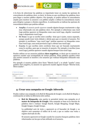 6
A la hora de seleccionar las palabras es importante tener en cuenta las opciones de
concordancia de palabras clave, es decir, la forma en que escribimos las palabras clave
para llegar a nuestro público objetivo. Por ejemplo, se podría utilizar la concordancia
amplia para mostrar su anuncio a un público amplio o utilizar la concordancia exacta
para dirigirse a grupos o clientes específicos. A continuación se indican las opciones de
concordancia básica que podrías utilizar:
 Amplia: el anuncio puede aparecer cuando alguien busque exactamente o algo
muy relacionado con mis palabras clave. Por ejemplo si seleccionas casa rural
Lugo podrías aparecer en búsquedas como casa rural Lugo, alquiler vacacional
Lugo o alojamiento rural Lugo.
 De frase: lo que se escribe entre comillas tiene que ir junto, nunca separado,
aunque puede tener texto delante o detrás para que se muestre el anuncio. Por
ejemplo si escribimos “casa rural Lugo” podrías aparecer en búsquedas como
Casa rural Lugo, casa rural provincia Lugo u ofertas casa rural Lugo.
 Exacta: lo que escribes entre corchetes tiene que ser buscado exactamente
como lo escribes, para que se muestre el anuncio. Por ejemplo si escribes [casa
rural Lugo], podrías aparecer cuando alguien busque Casa rural Lugo.
Puedes utilizar en tus anuncios palabras clave negativas, es decir que tu anuncio no
aparezca cuando vaya acompañado de ciertas palabras. Estas palabras pueden evitar
que nuestro anuncio se muestre a los usuarios que realizan búsquedas utilizando esas
palabras.
Por ejemplo si nuestra palabra clave fuese "librería local" y se añade "usados" como
palabra clave negativa, tu anuncio no aparecerá cuando alguien busque "librería local,
libros usados".
4. Crear una campaña en Google Adwords
Puedes realizar una campaña en la Red de Búsqueda de Google o en la Red de Display a
continuación se indica la diferencia entre ambas.
 Red de Búsqueda: esta opción te permitirá iniciar una campaña en el
motor de búsqueda de Google. Esta campaña se basa en la elección de
palabras clave e incluye: Google Search, Google Shopping, Google Maps,
Google Images, Google Groups.
La publicidad será de texto y aparecerá en el buscador de Google y su
objetivo será aumentar el tráfico de la web y que se realice una venta o
registro derivado de ello.
El anuncio aparecerá en Google cuando los usuarios busquen palabras clave
relacionadas con las que se han utilizado en el anuncio.
 
