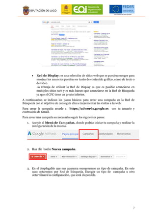 7
 Red de Display: es una selección de sitios web que se pueden escoger para
mostrar los anuncios pueden ser tanto de contenido gráfico, como de texto o
de vídeo.
La ventaja de utilizar la Red de Display es que es posible anunciarse en
múltiples sitios web y es más barato que anunciarse en la Red de Búsqueda
ya que el CPC tiene un precio inferior.
A continuación se indican los pasos básicos para crear una campaña en la Red de
Búsqueda con el objetivo de conseguir clics e incrementar las visitas a tu web.
Para crear la campaña accede a https://adwords.google.es con tu usuario y
contraseña de Gmail.
Para crear una campaña es necesario seguir los siguientes pasos:
1. Accede al Menú de Campañas, donde podrás iniciar tu campaña y realizar la
configuración de la misma.
2. Haz clic botón Nueva campaña.
3. En el desplegable que nos aparezca escogeremos un tipo de campaña. En este
caso optaremos por Red de Búsqueda. Escoger un tipo de campaña u otro
determinará la configuración, que está disponible.
 