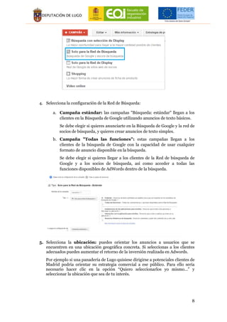 8
4. Selecciona la configuración de la Red de Búsqueda:
a. Campaña estándar: las campañas "Búsqueda: estándar" llegan a los
clientes en la Búsqueda de Google utilizando anuncios de texto básicos.
Se debe elegir si quieres anunciarte en la Búsqueda de Google y la red de
socios de búsqueda, y quieres crear anuncios de texto simples.
b. Campaña "Todas las funciones": estas campañas llegan a los
clientes de la búsqueda de Google con la capacidad de usar cualquier
formato de anuncio disponible en la búsqueda.
Se debe elegir si quieres llegar a los clientes de la Red de búsqueda de
Google y a los socios de búsqueda, así como acceder a todas las
funciones disponibles de AdWords dentro de la búsqueda.
5. Selecciona la ubicación: puedes orientar los anuncios a usuarios que se
encuentren en una ubicación geográfica concreta. Si seleccionas a los clientes
adecuados puedes aumentar el retorno de la inversión realizada en Adwords.
Por ejemplo si una panadería de Lugo quisiese dirigirse a potenciales clientes de
Madrid podría orientar su estrategia comercial a ese público. Para ello sería
necesario hacer clic en la opción “Quiero seleccionarlos yo mismo...” y
seleccionar la ubicación que sea de tu interés.
 