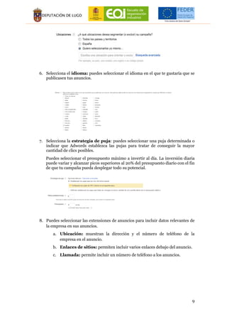 9
6. Selecciona el idioma: puedes seleccionar el idioma en el que te gustaría que se
publicasen tus anuncios.
7. Selecciona la estrategia de puja: puedes seleccionar una puja determinada o
indicar que Adwords establezca las pujas para tratar de conseguir la mayor
cantidad de clics posibles.
Puedes seleccionar el presupuesto máximo a invertir al día. La inversión diaria
puede variar y alcanzar picos superiores al 20% del presupuesto diario con el fin
de que tu campaña pueda desplegar todo su potencial.
8. Puedes seleccionar las extensiones de anuncios para incluir datos relevantes de
la empresa en sus anuncios.
a. Ubicación: muestran la dirección y el número de teléfono de la
empresa en el anuncio.
b. Enlaces de sitios: permiten incluir varios enlaces debajo del anuncio.
c. Llamada: permite incluir un número de teléfono a los anuncios.
 