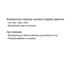 Eksisterende materiale udviklet til digitale platforme
- Lyd, foto, video, tekst
- Eksisterende eller nye temaer


Nyt materiale
- Bearbejdning af offline-materiale og produktion af nyt
- Projektansættelse af redaktør
 