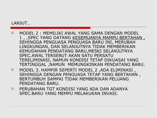LANJUT…
 MODEL 2 : MEMILIKI AWAL YANG SAMA DENGAN MODEL
1 , ,SPEC YANG DATANG KESEMUANYA MAMPU BERTAHAN ,
SEHINGGA PENGUASA PENGUASA BARU INI, MERUBAH
LINGKUNGAN, DAN SELANJUTNYA TIDAK MEMBERIKAN
KEMUDAHAN PENDATANG BARU,MESKI SELANJUTNYA
SPEC.AWAL TERSEBUT AKAN SATU PERSATU
TERELIMINASI, NAMUN KONDISI TETAP DIKUASAI YANG
TERTINGGAL ,NAMUN MEMUNGKINKAN PENDATANG BARU.
 MODEL 3. HAMPIR SEPERTI MODEL 2 ,ADA ELIMINASI ,
SEHINGGA DENGAN PENGUASA TETAP YANG BERTAHAN ,
BERTUMBUH SAMPAI TIDAK MEMBERIKAN PELUANG
PENDATANG BARU.
 PERUBAHAN TGT KONDISI YANG ADA DAN ADANYA
SPEC.BARU YANG MEMPU MELAKUKAN INVASI.
 
