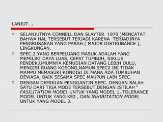 LANJUT….
 SELANJUTNYA CONNELL DAN SLAYTER 1970 )MENCATAT
BAHWA HAL TERSEBUT TERJADI KARENA TERJADINYA
PENGRUSAKAN YANG PARAH ( MAJOR DISTRUBANCE ),
LINGKUNGAN.
 SPEC.2 YANG BERPELUANG MASUK ADALAH YANG
MEMILIKI DAYA LUAS, CEPAT TUMBUH, SIKLUS
PENDEK,UMUMNYA KEMUDIAN DATANG LEBIH DULU,
MENGISI RUANG KOSONG,NAMUN SPEC2 INI TIDAK
MAMPU MEMASUKI KONDISI DI MANA ADA TUMBUHAN
DEWASA, BAIK SESAMA SPEC MAUPUN LAIN SPEC.
 DENGAN DEMIKIAN PENGGANTIN SEPC. DENGAN SALAH
SATU DARI TIGA MODE TERSEBUT,DENGAN ISTILAH “
FASILITATION MODEL UNTUK YANG MODEL 1, TOLERANCE
MODEL UNTUK YANG KE2 , DAN INHIBITATION MODEL
UNTUK YANG MODEL 3.
 