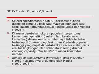 SELEKSI r dan K , serta C,S dan R.
 Seleksi spec.berbasis r dan K ( persamaan ,telah
diberikan dimuka , baik satu maupun lebih dari satu
spec. dalam komunitas,sesuai konsep Lotka dan Voltera
( 1926 ).
 Di mana perubahan ukuran populasi, tergantung
kemampuan genetik r ( selisih laju kelahiran –
kematian ) dalam kondisi sumberdaya tidak terbatas
terhadap N ( ukuran populasi , dan K adalah populasi
tertinggi yang dapat di pertahankan secara stabil, pada
realitas lingkungan.oleh sebab itu K sering disebut
carrying capasity, dari habitat di mana komunitas
berada.
 Konsep di atas pertama dinyatakan oleh Mc.Arthur
( 1962 ).selanjutnya di dukung oleh Pianka
( 1970,1978 ).
 