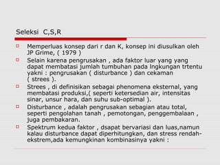 Seleksi C,S,R
 Memperluas konsep dari r dan K, konsep ini diusulkan oleh
JP Grime, ( 1979 )
 Selain karena pengrusakan , ada faktor luar yang yang
dapat membatasi jumlah tumbuhan pada lngkungan trtentu
yakni : pengrusakan ( disturbance ) dan cekaman
( strees ).
 Strees , di definisikan sebagai phenomena eksternal, yang
membatasi produksi,( seperti ketersedian air, intensitas
sinar, unsur hara, dan suhu sub-optimal ).
 Disturbance , adalah pengrusakan sebagian atau total,
seperti pengolahan tanah , pemotongan, penggembalaan ,
juga pembakaran.
 Spektrum kedua faktor , dsapat bervariasi dan luas,namun
kalau disturbance dapat diperhitungkan, dan stress rendah-
ekstrem,ada kemungkinan kombinasinya yakni :
 