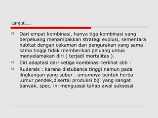 Lanjut…..
 Dari empat kombinasi, hanya tiga kombinasi yang
berpeluang menampakkan strategi evolusi, sementara
habitat dengan cekaman dan pengurakan yang sama
sama tinggi tidak memberikan peluang untuk
menyelamakan diri ( terjadi mortalitas ).
 Ciri adaptasi dari ketiga kombinasi terlihat sbb :
 Ruderals : karena distubance tinggi namun pada
lingkungan yang subur , umumnya bentuk herba
,umur pendek,disertai produksi biji yang sangat
banyak, spec. ini menguasai tahap awal suksessi
 