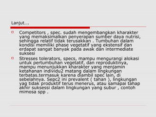 Lanjut….
 Competitors , spec. sudah mengembangkan kharakter
yang memaksimalkan penyerapan sumber daya nutrisi,
sehingga relatif tidak terusakkan . Tumbuhan dalam
kondisi memiliki phase vegetatif yang ekstensif dan
erdapat sangat banyak pada awak dan intermediate
suksesi
 Stresses tolerators, specs, mampu mengurangi alokasi
untuk pertumbuhan vegetatif, dan reproduktinya,
mampu menunjukkan kharakter yang menjamin
ketahanan individu2 matang dalam lingkungan
terbatas.termasuk karena diambil spec lain, di
sebelahnya. Sepc2 ini prevalent ( tahan ), lingkungan
yag tidak produktif terus menerus, atau samapai tahap
akhir suksessi dalam lingkungan yang subur , contoh
mimosa spp .
 