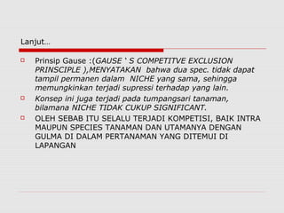 Lanjut…
 Prinsip Gause :(GAUSE ‘ S COMPETITVE EXCLUSION
PRINSCIPLE ),MENYATAKAN bahwa dua spec. tidak dapat
tampil permanen dalam NICHE yang sama, sehingga
memungkinkan terjadi supressi terhadap yang lain.
 Konsep ini juga terjadi pada tumpangsari tanaman,
bilamana NICHE TIDAK CUKUP SIGNIFICANT.
 OLEH SEBAB ITU SELALU TERJADI KOMPETISI, BAIK INTRA
MAUPUN SPECIES TANAMAN DAN UTAMANYA DENGAN
GULMA DI DALAM PERTANAMAN YANG DITEMUI DI
LAPANGAN
 