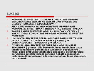 SUKSESI
 KOMPOSISI SPECIES DI DALAM KOMUNITAS SERING
BERUBAH DARI WAKTU KE WAKTU DAN PROSES INI
DISEBUT SUKSESI ( SUCCESSION )
 JIKA LINGKUNGAN MIKRO KONSTAN, PERUBAHAN
KOMPOSISI SPEC.TIDAK TERJADI ATAU SEDIKIT/PELAN.
 TAHAP AKHIR SUKSESSI ADALAH PUNCAK ( CLIMAX )
YAKNI IDEAL KOMUNITAS DENGAN KOMPOSISI SPECIES
KONSTAN.
 UMUMNYA SUKSESSI BERJALAN DARI TAHUN KE TAHUN
,MULAI DARI “ PIONEER  EARLY ( AWAL ) 
INTERMIDIATE ( TENGAHAN )  AKHIR.
 DI KENAL ADA SUKSESI PRIMER DAN ADA SUKSESI
SEKUNDER [ primer bila bertumbuhnya tumbuhan pada
tanah yang belum pernah ada tumbuhan sebelumnya ,
misal pada timbunan tanah atau endapan ; sekunder pola
perubahan setelah terjadi bencana hebat( pengolahan )
,sehingga dimungkinkan ada spec.penghuni lama dan spec.
baru masuk.
 