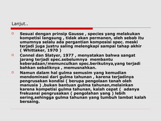 Lanjut..
 Sesuai dengan prinsip Gausse , species yang melakukan
kompetisi langsung , tidak akan permanen, oleh sebab itu
umumnya selalu ada pergantian komposisi spec. meski
terjadi juga justru saling melengkapi sampai tahap akhir
( Whittaker, 1970 )
 Connel dan Slatyer, 1977 , menyatakan bahwa sangat
jarang terjadi spec.sebelumnya membantu
keberadaan/memunculkan spec.berikutnya,yang terjadi
bahkan sebaliknya , memusnahkan.
 Namun dalam hal gulma semusim yang kemudian
mendominasi dari gulma tahunan , karena terjadinya
pengrusakan kondisi ( berupa pengolaan tanah oleh
manusia ) ,bukan bantuan gulma tahunan,melainkan
karena kompetisi gulma tahunan, kalah cepat ( adanya
frekuansi pengrusakan ( pengolahan yang ) lebih
sering,sehingga gulma tahunan yang tumbuh lambat kalah
bersaing.
 