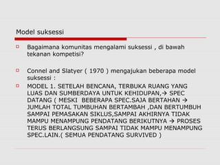 Model suksessi
 Bagaimana komunitas mengalami suksessi , di bawah
tekanan kompetisi?
 Connel and Slatyer ( 1970 ) mengajukan beberapa model
suksessi :
 MODEL 1. SETELAH BENCANA, TERBUKA RUANG YANG
LUAS DAN SUMBERDAYA UNTUK KEHIDUPAN, SPEC
DATANG ( MESKI BEBERAPA SPEC.SAJA BERTAHAN 
JUMLAH TOTAL TUMBUHAN BERTAMBAH ,DAN BERTUMBUH
SAMPAI PEMASAKAN SIKLUS,SAMPAI AKHIRNYA TIDAK
MAMPU MENAMPUNG PENDATANG BERIKUTNYA  PROSES
TERUS BERLANGSUNG SAMPAI TIDAK MAMPU MENAMPUNG
SPEC.LAIN.( SEMUA PENDATANG SURVIVED )
 