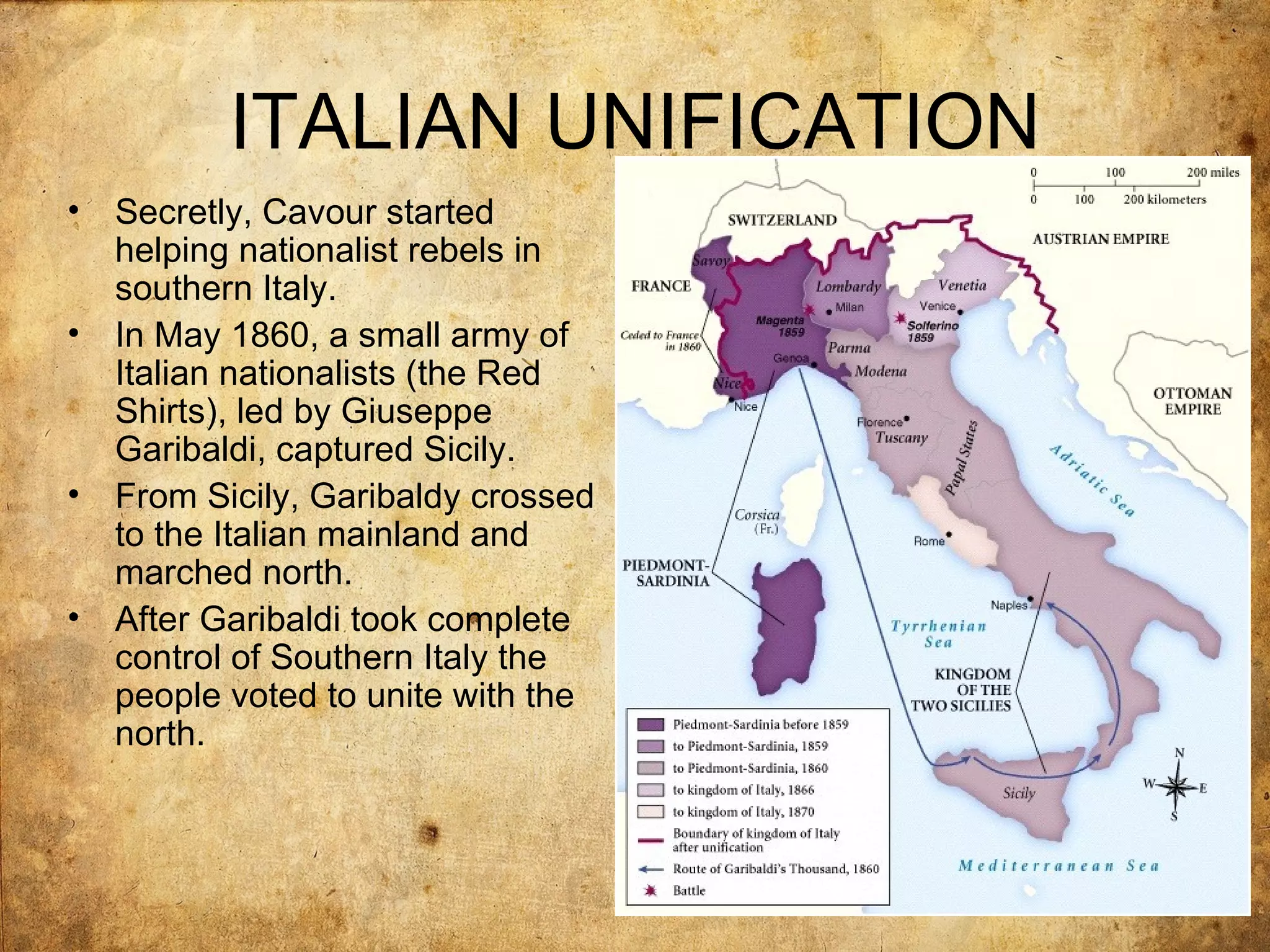 ITALIAN UNIFICATION
•   Secretly, Cavour started
    helping nationalist rebels in
    southern Italy.
•   In May 1860, a small army of
    Italian nationalists (the Red
    Shirts), led by Giuseppe
    Garibaldi, captured Sicily.
•   From Sicily, Garibaldy crossed
    to the Italian mainland and
    marched north.
•   After Garibaldi took complete
    control of Southern Italy the
    people voted to unite with the
    north.
 